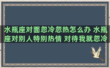 水瓶座对面忽冷忽热怎么办 水瓶座对别人特别热情 对待我就忽冷忽热